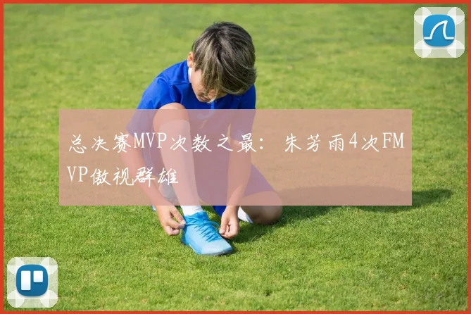 总决赛MVP次数之最：朱芳雨4次FMVP傲视群雄