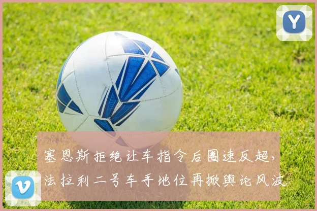 塞恩斯拒绝让车指令后圈速反超，法拉利二号车手地位再掀舆论风波
