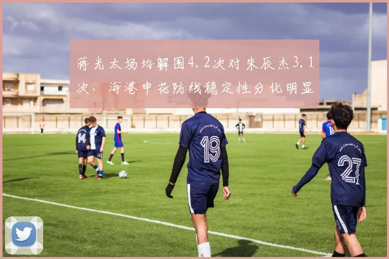 蒋光太场均解围4.2次对朱辰杰3.1次，海港申花防线稳定性分化明显