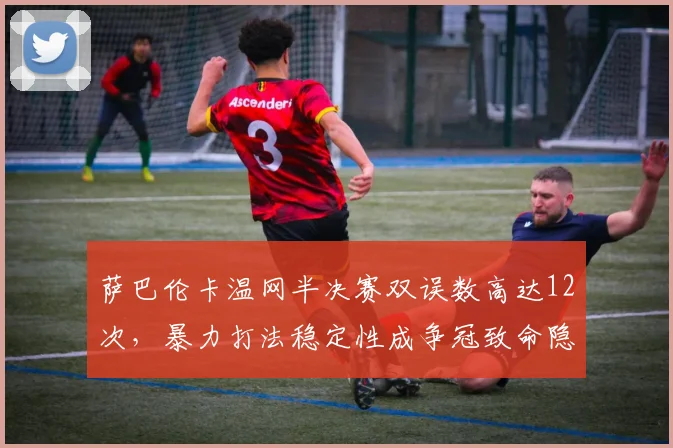 萨巴伦卡温网半决赛双误数高达12次，暴力打法稳定性成争冠致命隐患