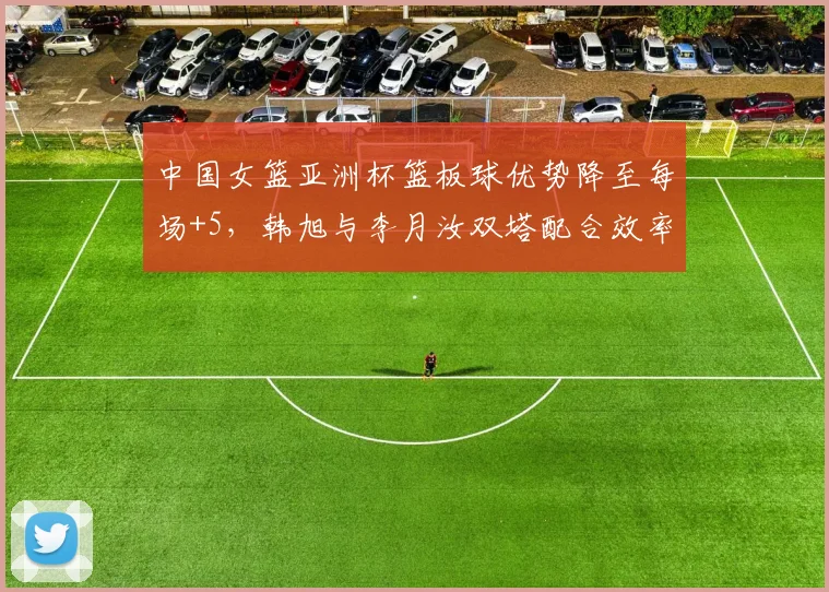 中国女篮亚洲杯篮板球优势降至每场+5，韩旭与李月汝双塔配合效率待提升