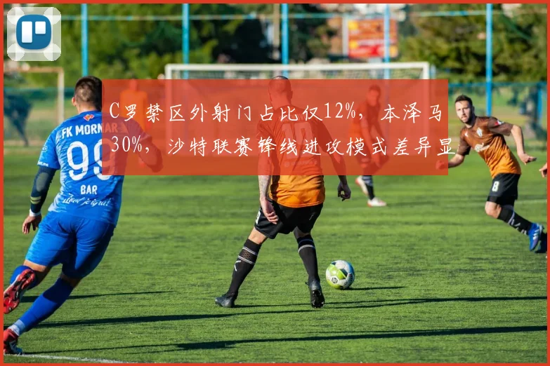C罗禁区外射门占比仅12%，本泽马30%，沙特联赛锋线进攻模式差异显著