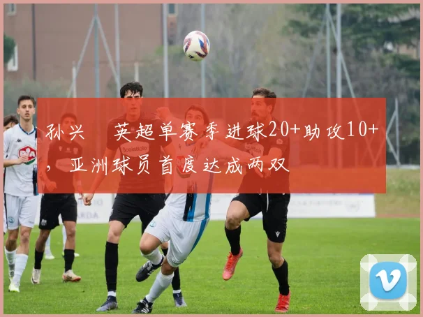孙兴慜英超单赛季进球20+助攻10+，亚洲球员首度达成两双