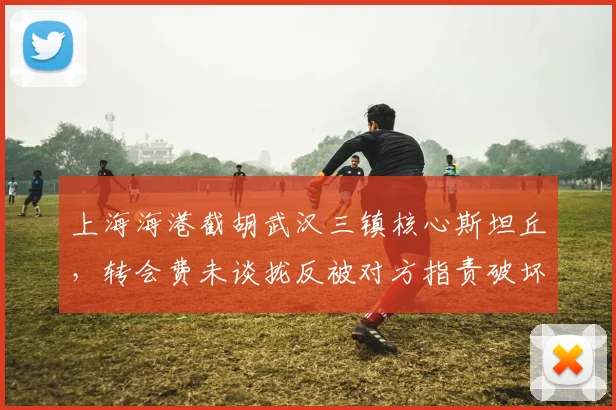 上海海港截胡武汉三镇核心斯坦丘，转会费未谈拢反被对方指责破坏规则