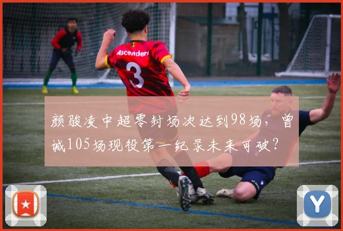颜骏凌中超零封场次达到98场，曾诚105场现役第一纪录未来可破？