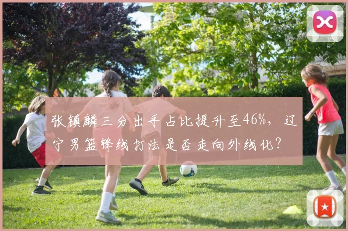 张镇麟三分出手占比提升至46%，辽宁男篮锋线打法是否走向外线化？